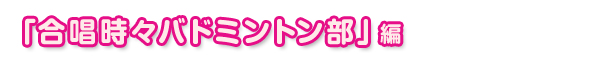 「合唱時々バドミントン部」編